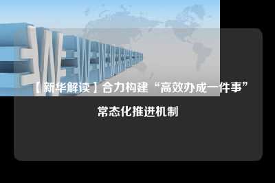 【新华解读】合力构建“高效办成一件事”常态化推进机制